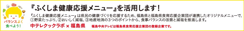 『ふくしま健康応援メニュー』を活用します！『ふくしま健康応援メニュー』は県民の健康づくりを応援するため、福島県と福島県食育応援企業団体が連携したオリジナルメニューで、①野菜たっぷり、②おいしく減塩、③地産地消の3つのポイントから、食事バランスの改善と減塩を推奨します。